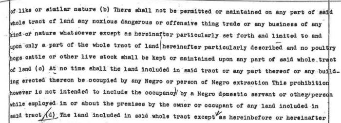 Section of a typewritten document including the following text: “At no time shall the land included in said tract or any part thereof or any building erected thereon be occupied by any Negro or person of Negro extraction. This prohibition however is not intended to include the occupancy by a Negro domestic servant or other person while employed in or about the premises by the owner or occupant of any land included in said tract”